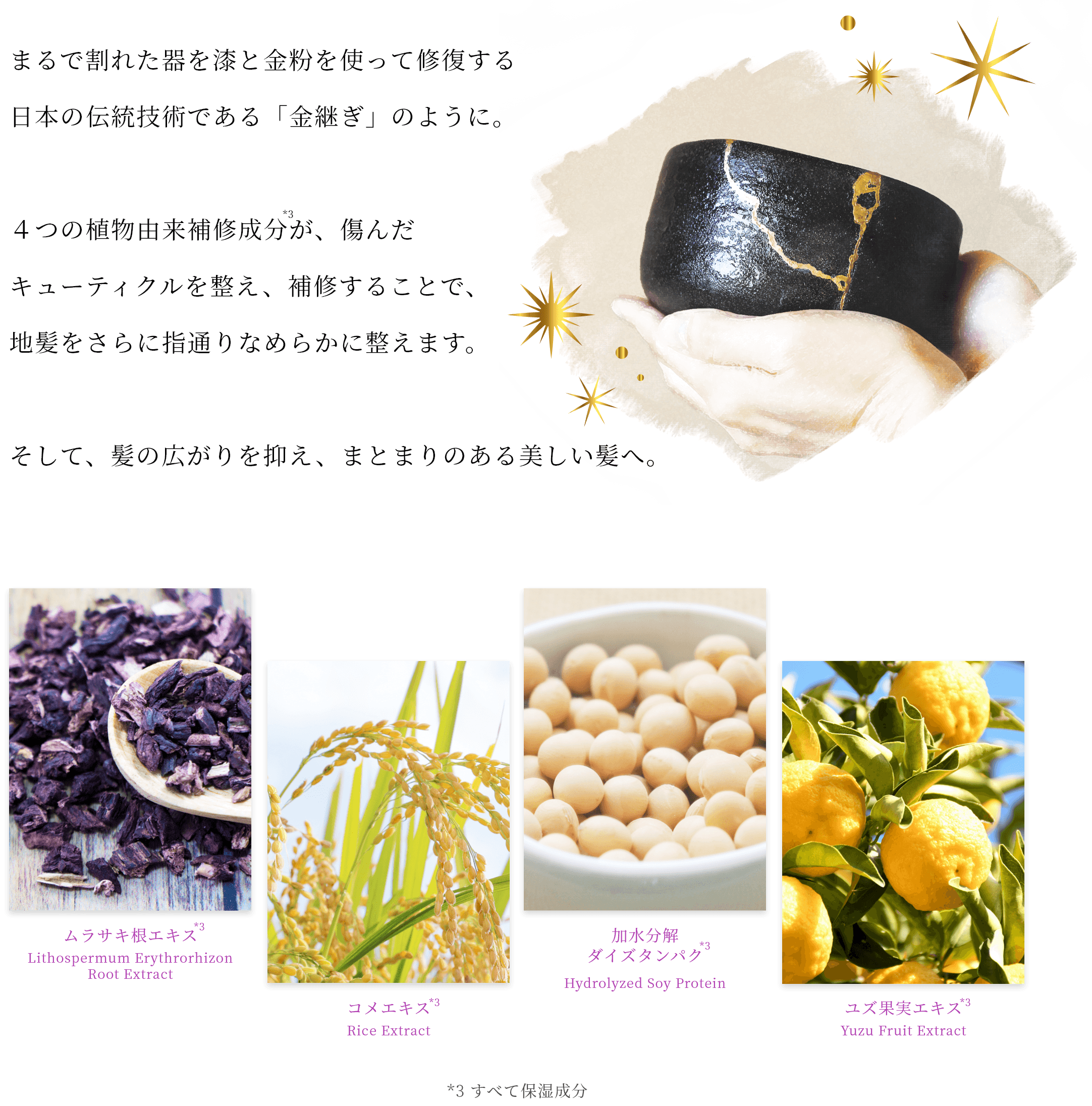 まるで割れた器を漆と金粉を使って修復する日本の伝統技術である「金継ぎ」のように。４つの植物由来補修成分が、傷んだキューティクルを整え、補修することで、地髪をさらに指通りなめらかに整えます。そして、髪の広がりを抑え、まとまりのある美しい髪へ。 ムラサキ根エキス*3 コメエキス*3 加水分解ダイズタンパク*3 ユズ果実エキス*3 *3すべて保湿成分